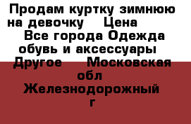 Продам куртку зимнюю на девочку. › Цена ­ 5 500 - Все города Одежда, обувь и аксессуары » Другое   . Московская обл.,Железнодорожный г.